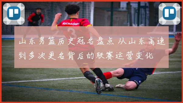山东男篮历史冠名盘点 从山东高速到多次更名背后的联赛运营变化