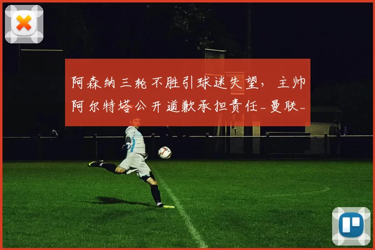 阿森纳三轮不胜引球迷失望，主帅阿尔特塔公开道歉承担责任_曼联_主场_曼联