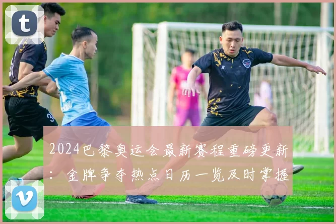 2024巴黎奥运会最新赛程重磅更新：金牌争夺热点日历一览及时掌握