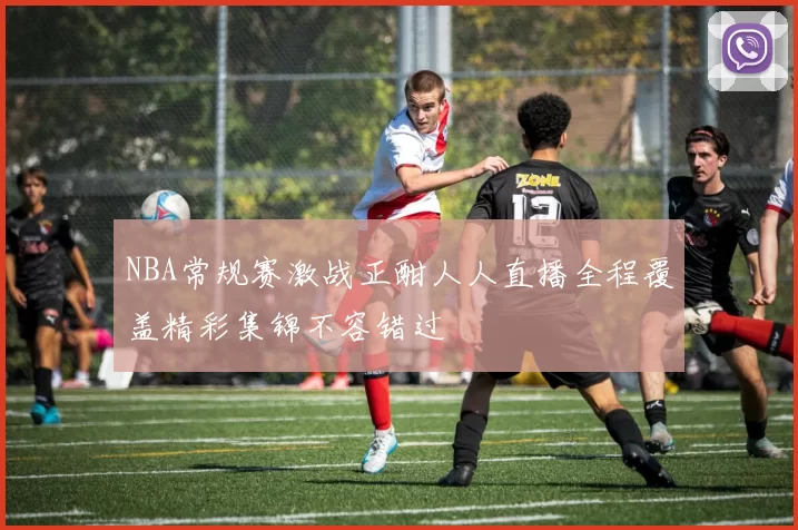NBA常规赛激战正酣人人直播全程覆盖精彩集锦不容错过