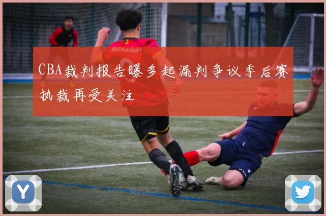 CBA裁判报告曝多起漏判争议季后赛执裁再受关注