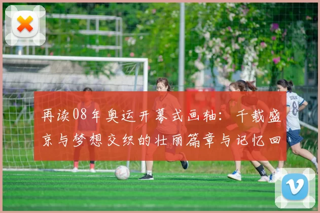 再读08年奥运开幕式画轴：千载盛京与梦想交织的壮丽篇章与记忆回味