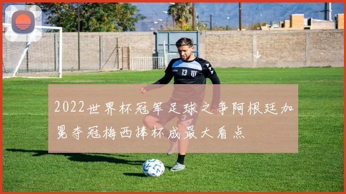 2022世界杯冠军足球之争阿根廷加冕夺冠梅西捧杯成最大看点