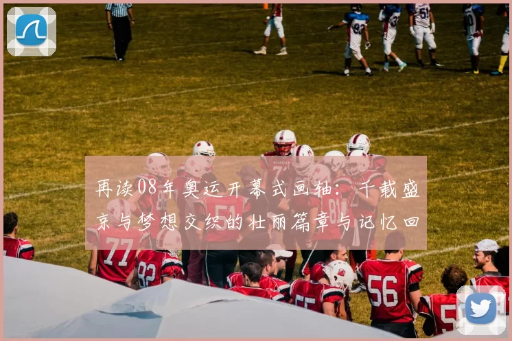 再读08年奥运开幕式画轴：千载盛京与梦想交织的壮丽篇章与记忆回味