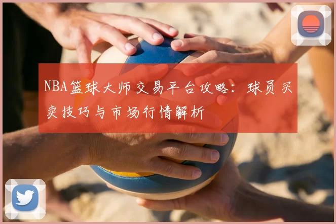 NBA篮球大师交易平台攻略:球员买卖技巧与市场行情解析