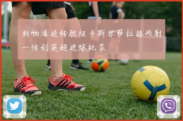 利物浦逆转胜纽卡斯尔萨拉赫两射一传创英超进球纪录