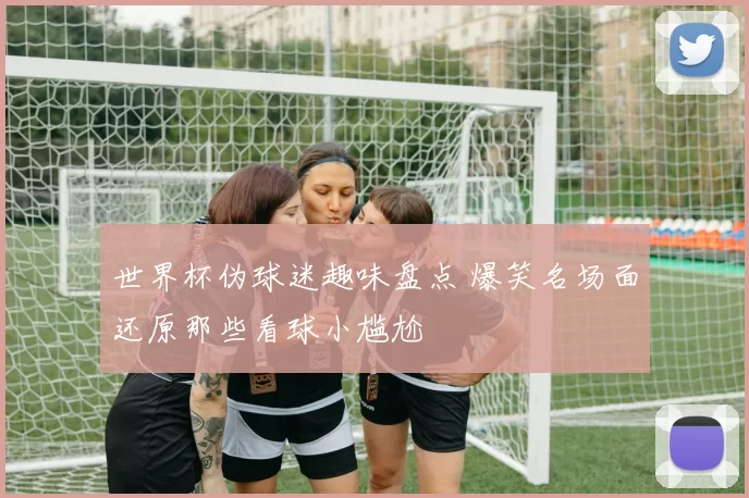 世界杯伪球迷趣味盘点 爆笑名场面还原那些看球小尴尬