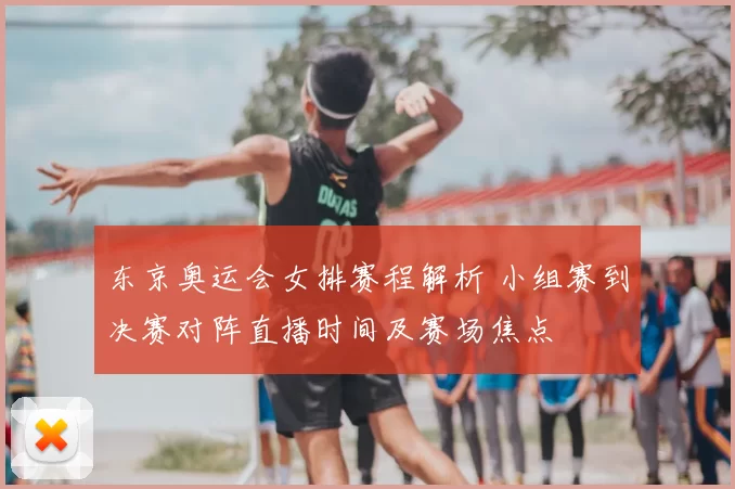 东京奥运会女排赛程解析 小组赛到决赛对阵直播时间及赛场焦点